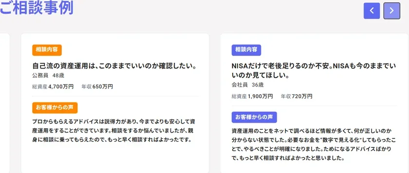 ご相談事例 相談内容 自己流の資産運用は、このままでいいのか確認したい。 公務員 48歳 総資産 4,700万円 年収 650万円 お客様からの声 プロからもらえるアドバイスは説得力があり、今までよりも安心して資産運用をすることができています。相談をするか悩んでいましたが、親身に相談に乗ってもらえたので、もっと早く相談すればよかったです。 相談内容 NISAだけで老後足りるのか不安。NISAも今のままでいいのか見てほしい。 会社員 36歳 総資産 1,900万円 年収 720万円 お客様からの声 資産運用のことをネットで調べるほど情報が多くて、何が正しいのか分からない状態でした。必要なお金を"数字で見える化"してもらえたことで、やるべきことが明確になりました。ためになるアドバイスばかりで、もっと早く相談すればよかったと思いました。