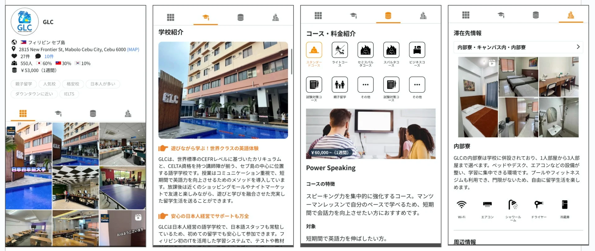 GLC フィリピン セブ島 2815 New Frontier St, Mabolo Cebu City, Cebu 6000 (MAP) 27件 10件 550人 60% 30% 10% ¥53,000 (1週間) 親子留学 人気校 格安校 日本人が多い ダウンタウンに近い IELTS 学校紹介 遊びながら学ぶ！世界クラスの英語体験 GLCは、世界標準のCEFRレベルに基づいたカリキュラムと、CELTA資格を持つ講師陣が揃う、セブ島の中心に位置する語学学校です。授業はコミュニケーション重視で、短期間で英語力を向上させるためのメソッドを導入しています。放課後は近くのショッピングモールやナイトマーケットで友達と楽しみながら、遊びと学びを融合させた充実した留学生活を送ることができます。 安心の日本人経営でサポートも万全 GLCは日本人経営の語学学校で、日本語スタッフも常駐しているため、初めての留学でも安心して参加できます。フィリピン初のITを活用した学習システムで、テストや教材 コース・料金紹介 スタンダードコース ライトコース セミスパルタコース スパルタコース ビジネスコース 試験対策コース 親子留学 その他 試験対策コース その他 ¥60,000～ (1週間) Power Speaking コースの特徴 スピーキング力を集中的に強化するコース。マンツーマンレッスンで自分のペースで学べるため、短期間で会話力を向上させたい方におすすめです。 対象 短期間で英語力を伸ばしたい方。 滞在先情報 内部寮・キャンパス内・内部寮 内部寮 GLCの内部寮は学校に併設されており、1人部屋から3人部屋まで選べます。ベッドやデスク、エアコンなどの設備が整い、学習に集中できる環境です。プールやフィットネスジムも利用でき、門限がないため、自由に留学生活を楽しめます。 Wi-fi エアコン シャワールーム ドライヤー 冷蔵庫 周辺情報 Native Camp 日本語最低価格 おはようございます
