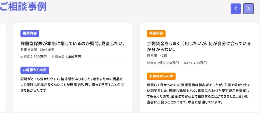 ご相談事例 相談内容 貯蓄型保険が本当に増えているのか疑問。見直したい。 共働き夫婦 30代後半 総資産 2,800万円 世帯年収 1,400万円 お客様からの声 説明がとても分かりやすく、納得感がありました。増やすための商品として保険は効率が良くないことが理解でき、思い切って見直すことができて良かったです。 相談内容 余剰資金をうまく活用したいが、何が自分に合っているか分からない。 自営業 42歳 総資産 1億6,000万円 年収 1,700万円 お客様からの声 相談して良かったです。資産運用は初心者でしたが、丁寧で分かりやすい説明でした。無理な勧誘もなく、希望に合わせた安定運用を提案してもらえたので、最後まで安心して相談することができました。良い担当者に出会うことができて、本当に感謝しています。