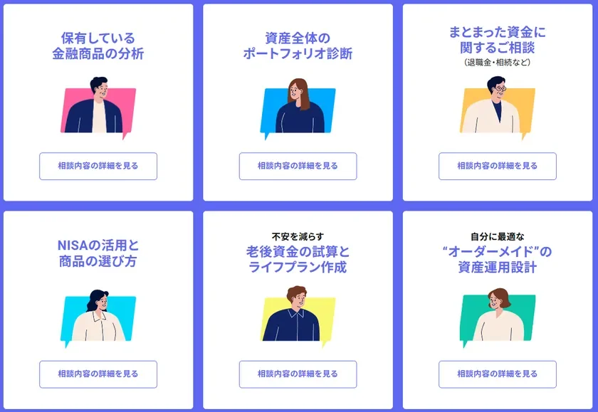 保有している金融商品の分析 相談内容の詳細を見る 資産全体のポートフォリオ診断 相談内容の詳細を見る まとまった資金に関するご相談 (退職金・相続など) 相談内容の詳細を見る NISAの活用と商品の選び方 相談内容の詳細を見る 不安を減らす 老後資金の試算とライフプラン作成 相談内容の詳細を見る 自分に最適な“オーダーメイド”の資産運用設計 相談内容の詳細を見る