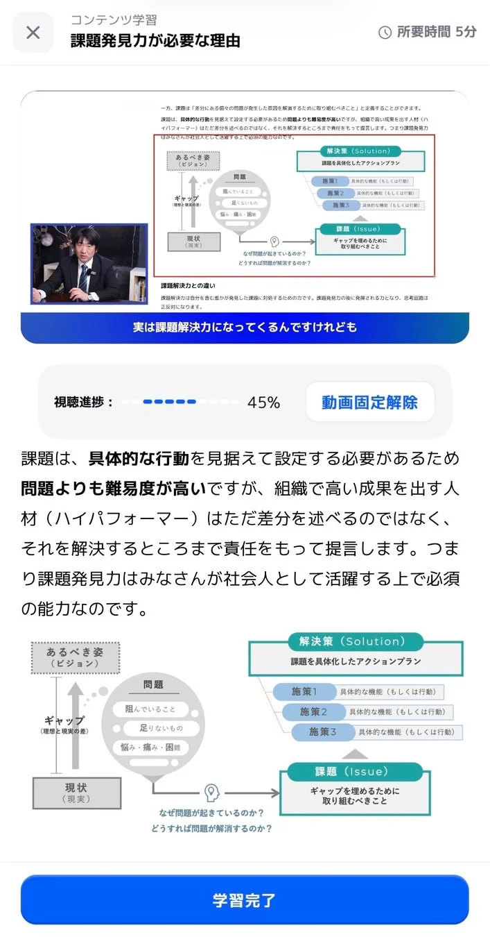 コンテンツ学習 課題発見力が必要な理由 所要時間 5分 一方、課題は「差分にある個々の問題が発生した原因を解決するために取り組むべきこと」と定義することができます。 課題は、具体的な行動を見据えて設定する必要があるため問題よりも難易度が高いですが、組織で高い成果を出す人材(ハイパフォーマー)はただ差分を述べるのではなく、それを解決するところまで責任をもって提言します。つまり課題発見力はみなさんが社会人として活躍する上で必須の能力なのです。 解決策 (Solution) 課題を具体化したアクションプラン 施策1 具体的な機能(もしくは行動) 施策2 具体的な機能(もしくは行動) 施策3 具体的な機能(もしくは行動) あるべき姿 (ビジョン) 問題 阻んでいること 足りないもの 悩み・痛み・困難 ギャップ (理想と現実の差) 現状 (現実) なぜ問題が起きているのか? どうすれば問題が解消するのか? 課題 (Issue) ギャップを埋めるために取り組むべきこと 課題解決力との違い 課題解決力は自分を含む誰かが発見した課題に対処するための力です。課題発見力の先に発揮される力となり、思考回路は正反対になります。 実は課題解決力になってくるんですけども 視聴進捗: 45% 動画固定解除 課題は、具体的な行動を見据えて設定する必要があるため問題よりも難易度が高いですが、組織で高い成果を出す人材(ハイパフォーマー)はただ差分を述べるのではなく、それを解決するところまで責任をもって提言します。つまり課題発見力はみなさんが社会人として活躍する上で必須 の能力なのです。 あるべき姿 (ビジョン) 問題 阻んでいること 足りないもの 悩み・痛み・困難 ギャップ (理想と現実の差) 現状 (現実) なぜ問題が起きているのか? どうすれば問題が解消するのか? 解決策 (Solution) 課題を具体化したアクションプラン 施策1 具体的な機能(もしくは行動) 施策2 具体的な機能(もしくは行動) 施策3 具体的な機能(もしくは行動) 課題 (Issue) ギャップを埋めるために取り組むべきこと 学習完了