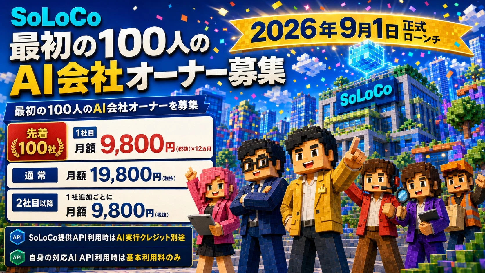SoLoCo 最初の100人のAI会社オーナー募集 2026年9月1日 正式ローンチ 最初の100人のAI会社オーナーを募集 先着100社 1社目 月額 9,800円(税抜) ×12ヵ月 通常 月額 19,800円(税抜) 2社目以降 1社追加ごとに 月額 9,800円(税抜) API SoLoCo提供API利用時はAI実行クレジット別途 API 自身の対応AI API利用時は基本利用料のみ