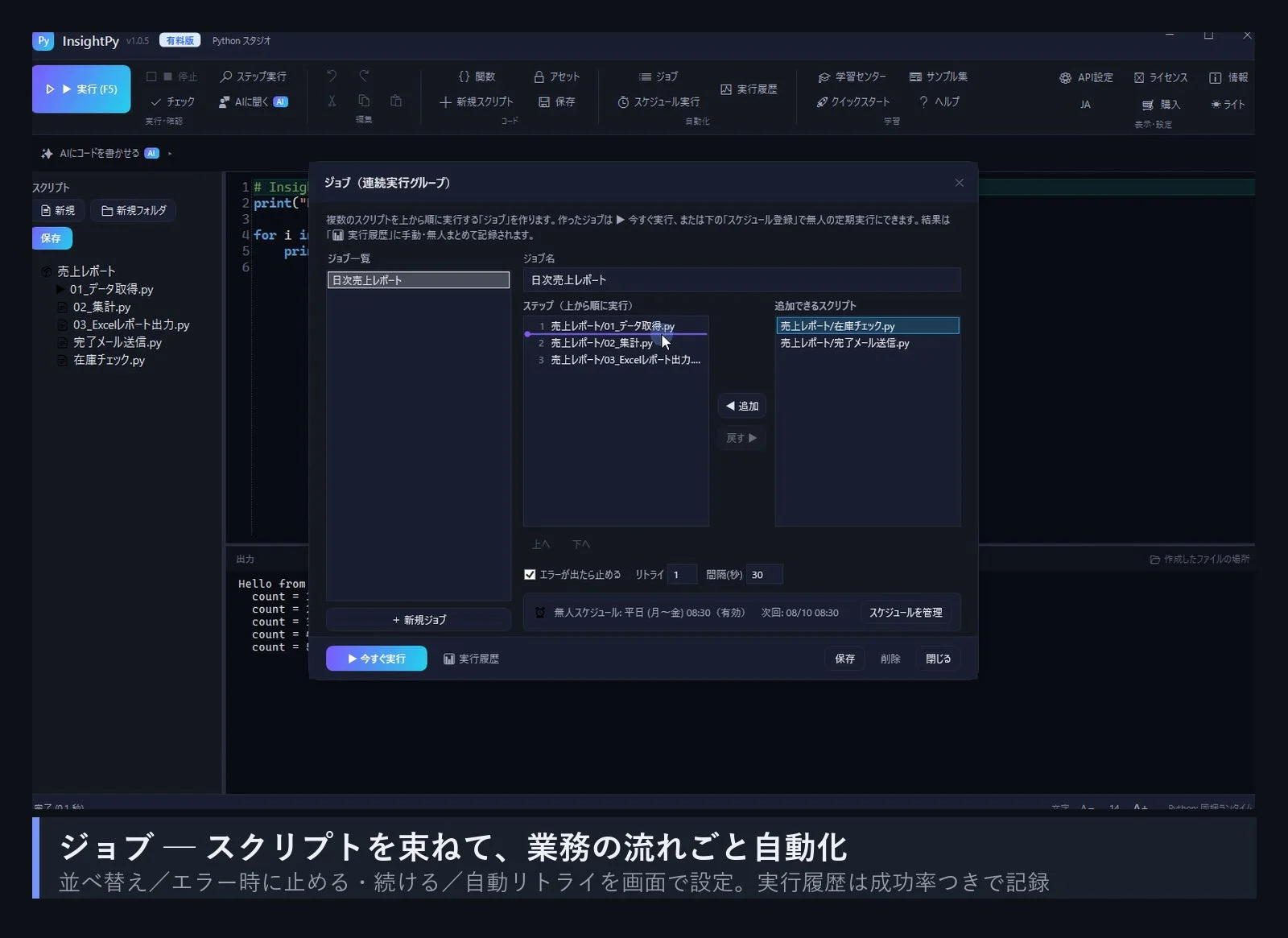 InsightPy v1.0.5 有料版 Pythonスタジオ 実行 (F5) 停止 チェック AIに聞く 編集 関数 アセット ジョブ スケジュール実行 実行履歴 学習センター サンプル集 API設定 ライセンス 情報 JA 購入 ライト 表示・設定 AIにコードを書かせる スクリプト 新規 新規フォルダ 保存 売上レポート 01_データ取得.py 02_集計.py 03_Excelレポート出力.py 完了メール送信.py 在庫チェック.py ジョブ (連続実行グループ) 複数のスクリプトを上から順に実行する「ジョブ」を作ります。作ったジョブは今すぐ実行、または下の「スケジュール登録」で無人の定期実行にできます。結果は「実行履歴」に手動・無人まとめで記録されます。 ジョブ一覧 ジョブ名 日次売上レポート 日次売上レポート ステップ (上から順に実行) 追加できるスクリプト 1 売上レポート/01_データ取得.py 売上レポート/在庫チェック.py 2 売上レポート/02_集計.py 売上レポート/完了メール送信.py 3 売上レポート/03_Excelレポート出力... 追加 戻す 上へ 下へ エラーが出たら止める リトライ 1 間隔(秒) 30 出力 Hello from count = count = count = count = count = +新規ジョブ 今すぐ実行 実行履歴 保存 削除 閉じる 無人スケジュール: 平日 (月~金) 08:30 (有効) 次回:08/10 08:30 スケジュールを管理 作成したファイルの場所 ジョブースクリプトを束ねて、業務の流れごと自動化 並べ替え/エラー時に止める・続ける/自動リトライを画面で設定。実行履歴は成功率つきで記録